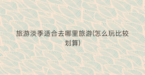 旅游淡季适合去哪里旅游(怎么玩比较划算)