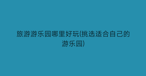 旅游游乐园哪里好玩(挑选适合自己的游乐园)