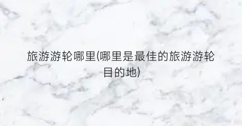 旅游游轮哪里(哪里是最佳的旅游游轮目的地)