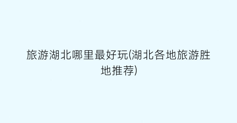 旅游湖北哪里最好玩(湖北各地旅游胜地推荐)