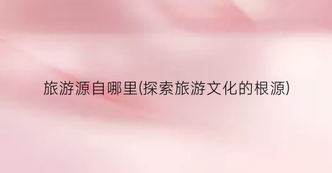 旅游源自哪里(探索旅游文化的根源)