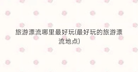 旅游漂流哪里最好玩(最好玩的旅游漂流地点)