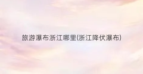 旅游瀑布浙江哪里(浙江降伏瀑布)
