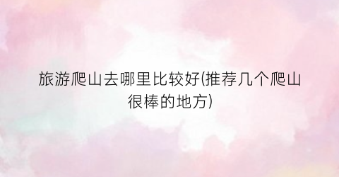 旅游爬山去哪里比较好(推荐几个爬山很棒的地方)