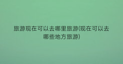 旅游现在可以去哪里旅游(现在可以去哪些地方旅游)