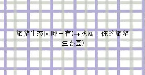 旅游生态园哪里有(寻找属于你的旅游生态园)