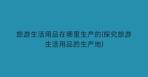 旅游生活用品在哪里生产的(探究旅游生活用品的生产地)