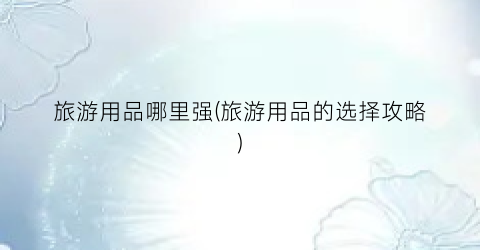 旅游用品哪里强(旅游用品的选择攻略)