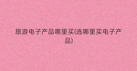 旅游电子产品哪里买(选哪里买电子产品)