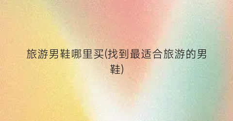 旅游男鞋哪里买(找到最适合旅游的男鞋)