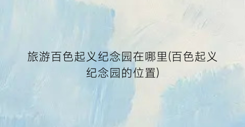 旅游百色起义纪念园在哪里(百色起义纪念园的位置)