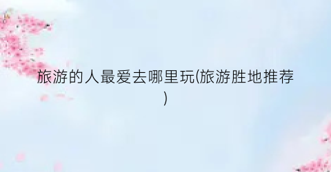 旅游的人最爱去哪里玩(旅游胜地推荐)