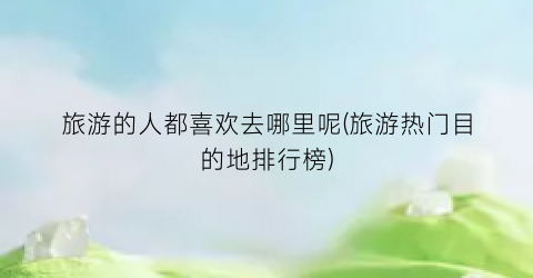 旅游的人都喜欢去哪里呢(旅游热门目的地排行榜)