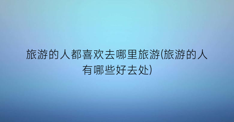 旅游的人都喜欢去哪里旅游(旅游的人有哪些好去处)