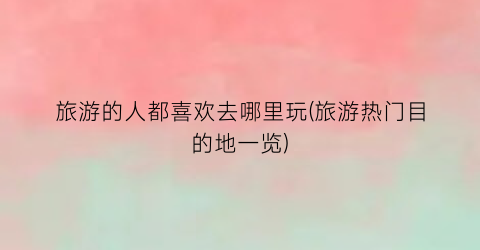 旅游的人都喜欢去哪里玩(旅游热门目的地一览)
