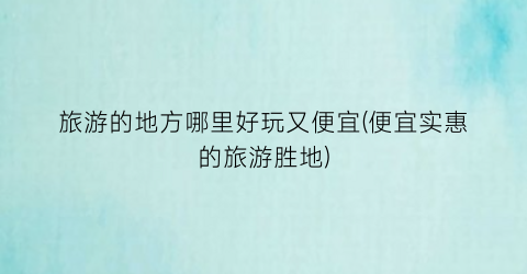 旅游的地方哪里好玩又便宜(便宜实惠的旅游胜地)