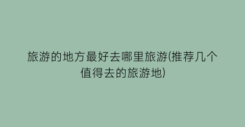 旅游的地方最好去哪里旅游(推荐几个值得去的旅游地)