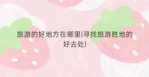 旅游的好地方在哪里(寻找旅游胜地的好去处)
