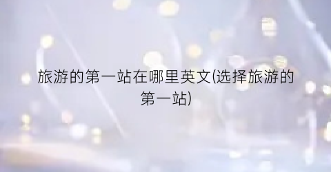 旅游的第一站在哪里英文(选择旅游的第一站)