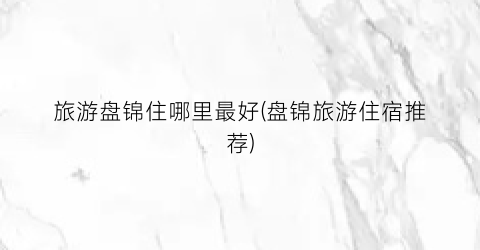 旅游盘锦住哪里最好(盘锦旅游住宿推荐)