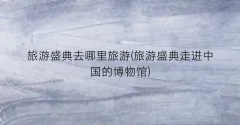 旅游盛典去哪里旅游(旅游盛典走进中国的博物馆)