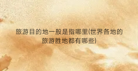 旅游目的地一般是指哪里(世界各地的旅游胜地都有哪些)