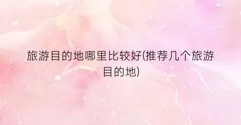 旅游目的地哪里比较好(推荐几个旅游目的地)