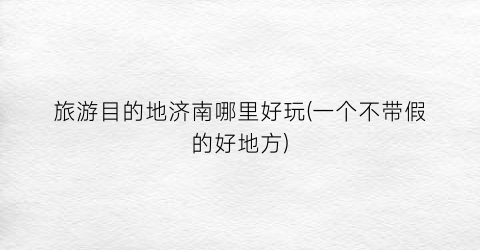 旅游目的地济南哪里好玩(一个不带假的好地方)