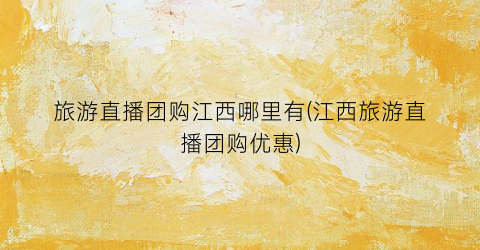 旅游直播团购江西哪里有(江西旅游直播团购优惠)