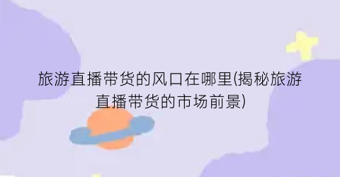 旅游直播带货的风口在哪里(揭秘旅游直播带货的市场前景)