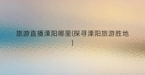旅游直播溧阳哪里(探寻溧阳旅游胜地)