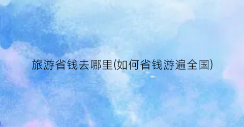 旅游省钱去哪里(如何省钱游遍全国)