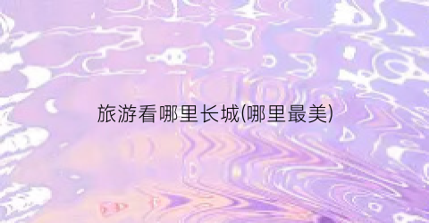 旅游看哪里长城(哪里最美)