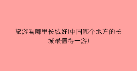 旅游看哪里长城好(中国哪个地方的长城最值得一游)