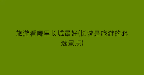 旅游看哪里长城最好(长城是旅游的必选景点)