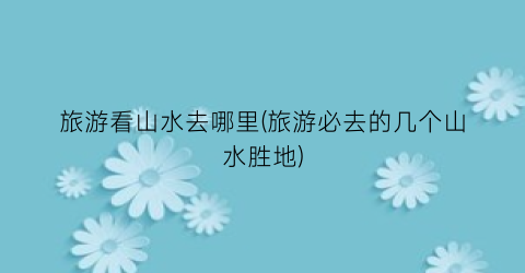 旅游看山水去哪里(旅游必去的几个山水胜地)