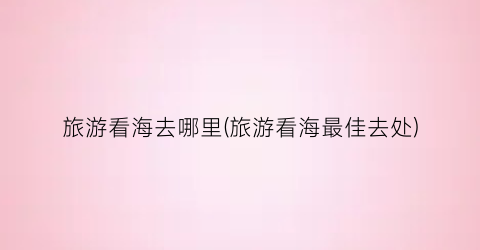 旅游看海去哪里(旅游看海最佳去处)