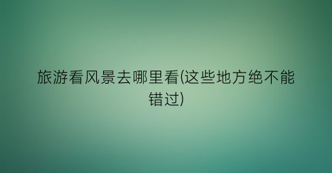 旅游看风景去哪里看(这些地方绝不能错过)