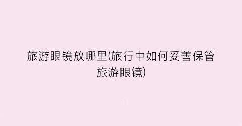 旅游眼镜放哪里(旅行中如何妥善保管旅游眼镜)