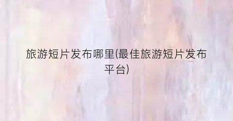 旅游短片发布哪里(最佳旅游短片发布平台)