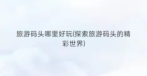 旅游码头哪里好玩(探索旅游码头的精彩世界)