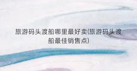 旅游码头渡船哪里最好卖(旅游码头渡船最佳销售点)