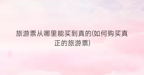 旅游票从哪里能买到真的(如何购买真正的旅游票)