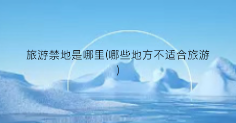 旅游禁地是哪里(哪些地方不适合旅游)