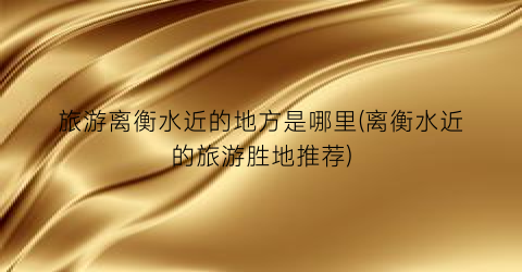 旅游离衡水近的地方是哪里(离衡水近的旅游胜地推荐)