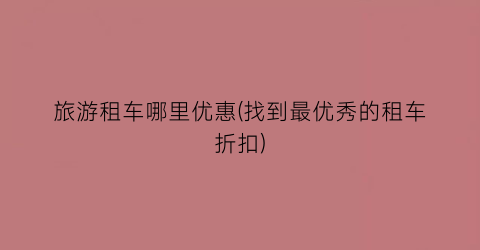 旅游租车哪里优惠(找到最优秀的租车折扣)