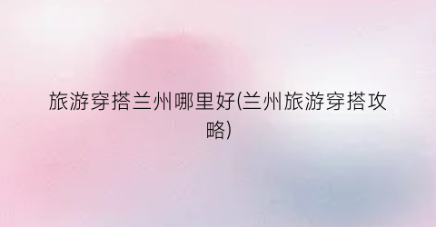 旅游穿搭兰州哪里好(兰州旅游穿搭攻略)