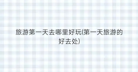 旅游第一天去哪里好玩(第一天旅游的好去处)