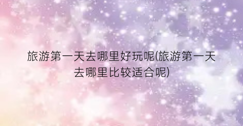 旅游第一天去哪里好玩呢(旅游第一天去哪里比较适合呢)