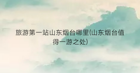旅游第一站山东烟台哪里(山东烟台值得一游之处)